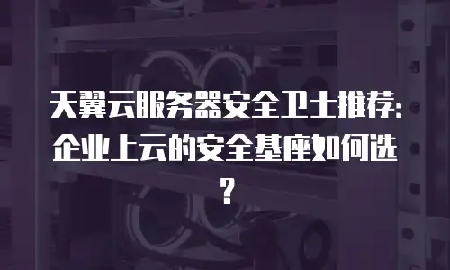 天翼云服务器安全卫士推荐：企业上云的安全基座如何选？