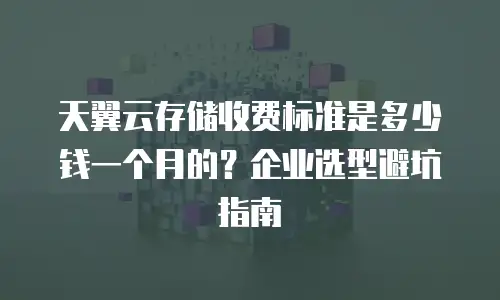 天翼云存储收费标准是多少钱一个月的？企业选型避坑指南