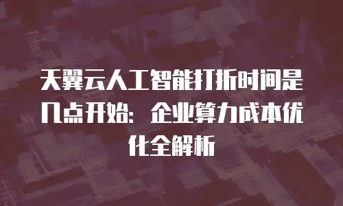天翼云人工智能打折时间是几点开始：企业算力成本优化全解析