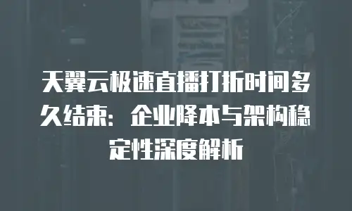天翼云极速直播打折时间多久结束：企业降本与架构稳定性深度解析