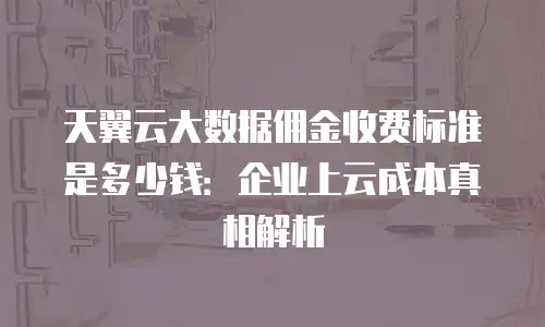 天翼云大数据佣金收费标准是多少钱：企业上云成本真相解析