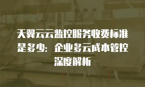 天翼云云监控服务收费标准是多少：企业多云成本管控深度解析