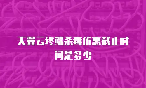 天翼云终端杀毒优惠截止时间是多少