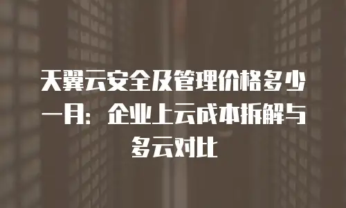 天翼云安全及管理价格多少一月：企业上云成本拆解与多云对比