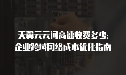 天翼云云间高速收费多少：企业跨域网络成本优化指南