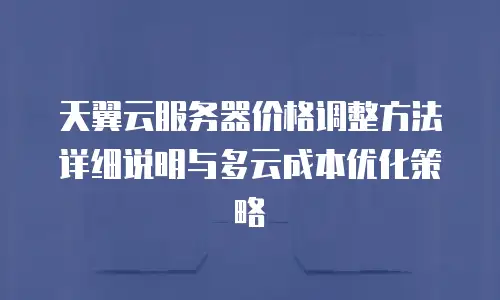 天翼云服务器价格调整方法详细说明与多云成本优化策略