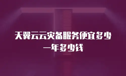 天翼云云灾备服务便宜多少一年多少钱