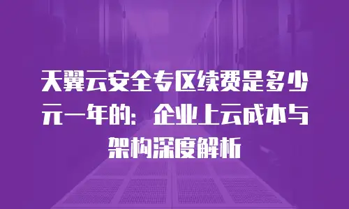 天翼云安全专区续费是多少元一年的：企业上云成本与架构深度解析