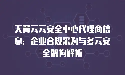 天翼云云安全中心代理商信息：企业合规采购与多云安全架构解析