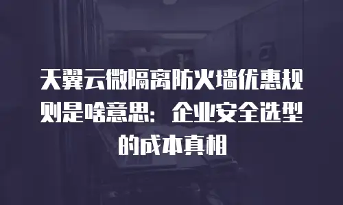 天翼云微隔离防火墙优惠规则是啥意思：企业安全选型的成本真相