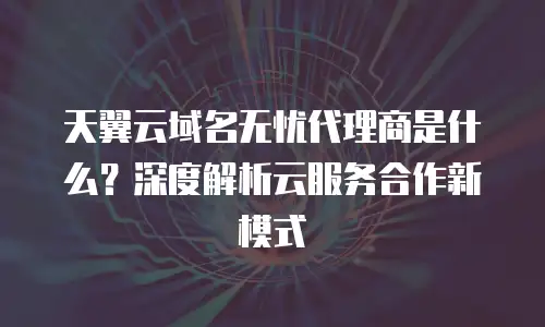 天翼云域名无忧代理商是什么？深度解析云服务合作新模式