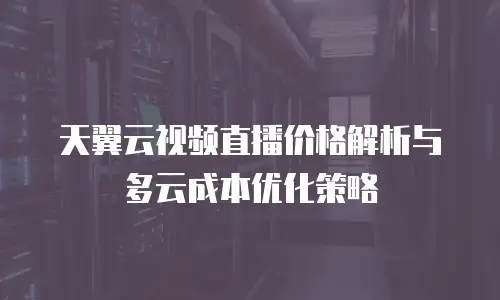 天翼云视频直播价格解析与多云成本优化策略