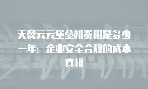 天翼云云堡垒机费用是多少一年：企业安全合规的成本真相