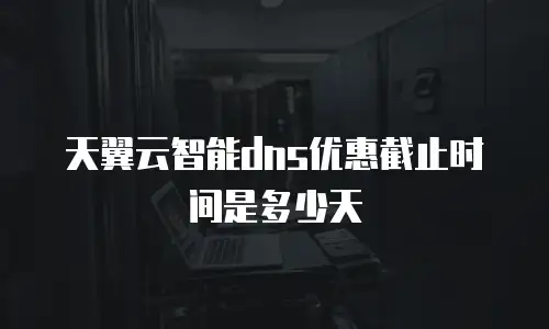 天翼云智能dns优惠截止时间是多少天