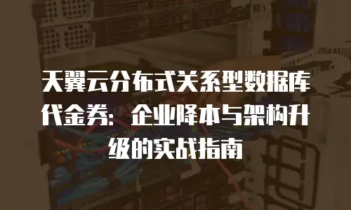 天翼云分布式关系型数据库代金券：企业降本与架构升级的实战指南