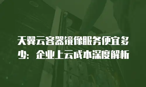 天翼云容器镜像服务便宜多少：企业上云成本深度解析