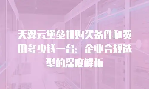 天翼云堡垒机购买条件和费用多少钱一台：企业合规选型的深度解析