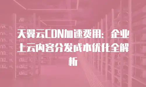天翼云CDN加速费用：企业上云内容分发成本优化全解析