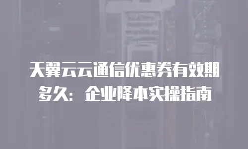 天翼云云通信优惠券有效期多久：企业降本实操指南