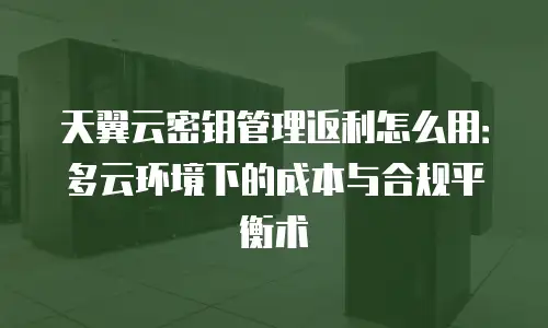 天翼云密钥管理返利怎么用：多云环境下的成本与合规平衡术
