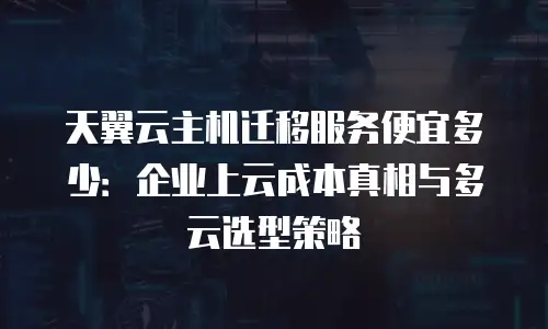 天翼云主机迁移服务便宜多少：企业上云成本真相与多云选型策略