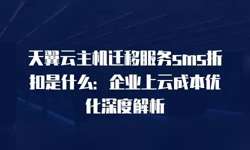 天翼云主机迁移服务sms折扣是什么：企业上云成本优化深度解析