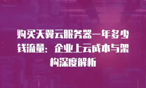 购买天翼云服务器一年多少钱流量：企业上云成本与架构深度解析