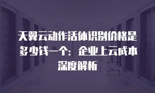 天翼云动作活体识别价格是多少钱一个：企业上云成本深度解析