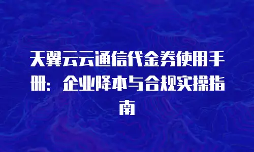 天翼云云通信代金券使用手册：企业降本与合规实操指南