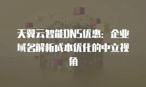 天翼云智能DNS优惠：企业域名解析成本优化的中立视角