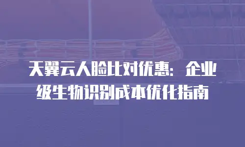 天翼云人脸比对优惠：企业级生物识别成本优化指南