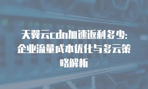 天翼云cdn加速返利多少：企业流量成本优化与多云策略解析