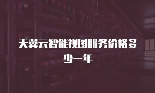 天翼云智能视图服务价格多少一年