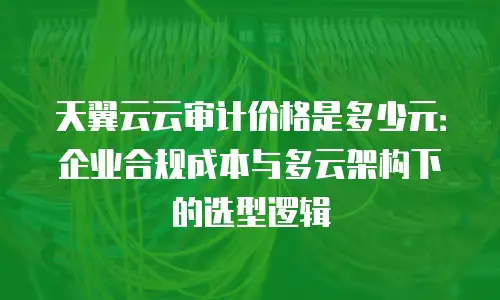 天翼云云审计价格是多少元：企业合规成本与多云架构下的选型逻辑