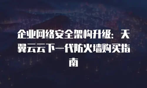 企业网络安全架构升级：天翼云云下一代防火墙购买指南
