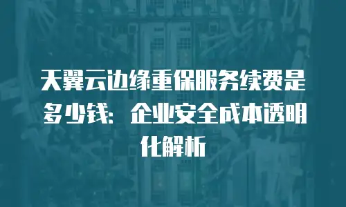 天翼云边缘重保服务续费是多少钱：企业安全成本透明化解析
