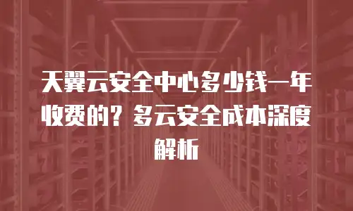 天翼云安全中心多少钱一年收费的？多云安全成本深度解析