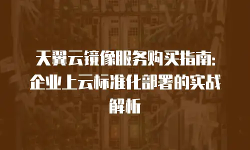 天翼云镜像服务购买指南：企业上云标准化部署的实战解析