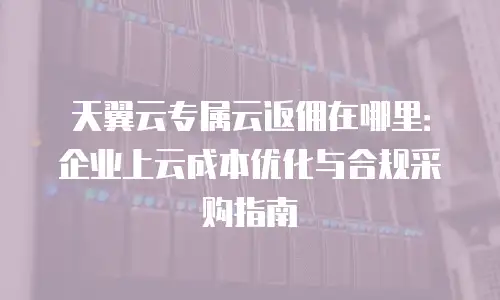 天翼云专属云返佣在哪里：企业上云成本优化与合规采购指南