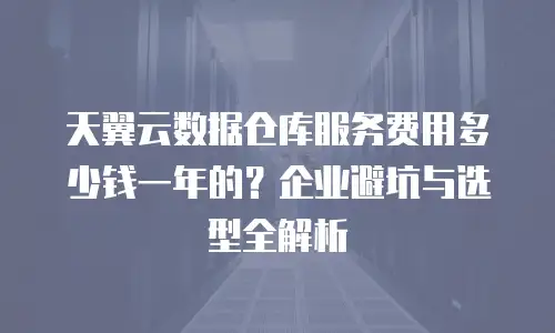 天翼云数据仓库服务费用多少钱一年的？企业避坑与选型全解析