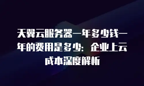 天翼云服务器一年多少钱一年的费用是多少：企业上云成本深度解析