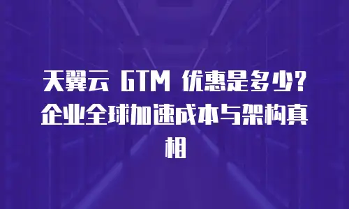 天翼云 GTM 优惠是多少？企业全球加速成本与架构真相