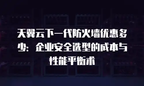 天翼云下一代防火墙优惠多少：企业安全选型的成本与性能平衡术