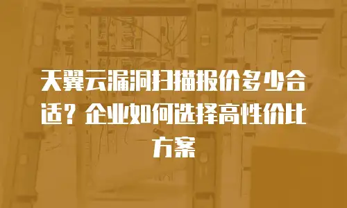 天翼云漏洞扫描报价多少合适？企业如何选择高性价比方案