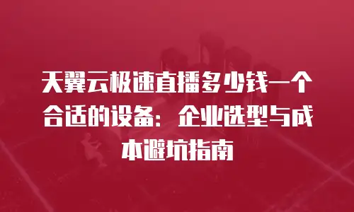 天翼云极速直播多少钱一个合适的设备：企业选型与成本避坑指南