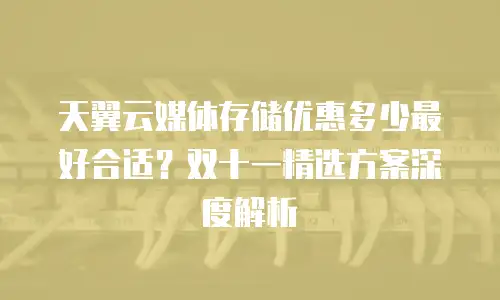天翼云媒体存储优惠多少最好合适？双十一精选方案深度解析