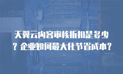 天翼云内容审核折扣是多少？企业如何最大化节省成本？