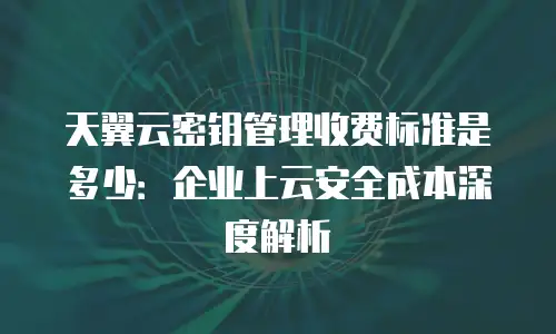 天翼云密钥管理收费标准是多少：企业上云安全成本深度解析