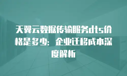 天翼云数据传输服务dts价格是多少：企业迁移成本深度解析