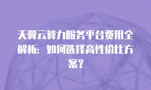 天翼云算力服务平台费用全解析：如何选择高性价比方案？